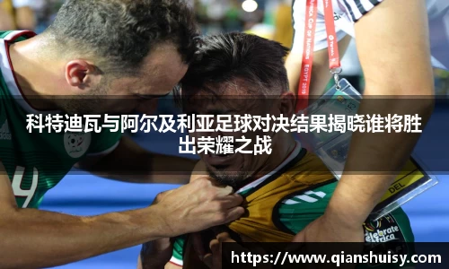 科特迪瓦与阿尔及利亚足球对决结果揭晓谁将胜出荣耀之战